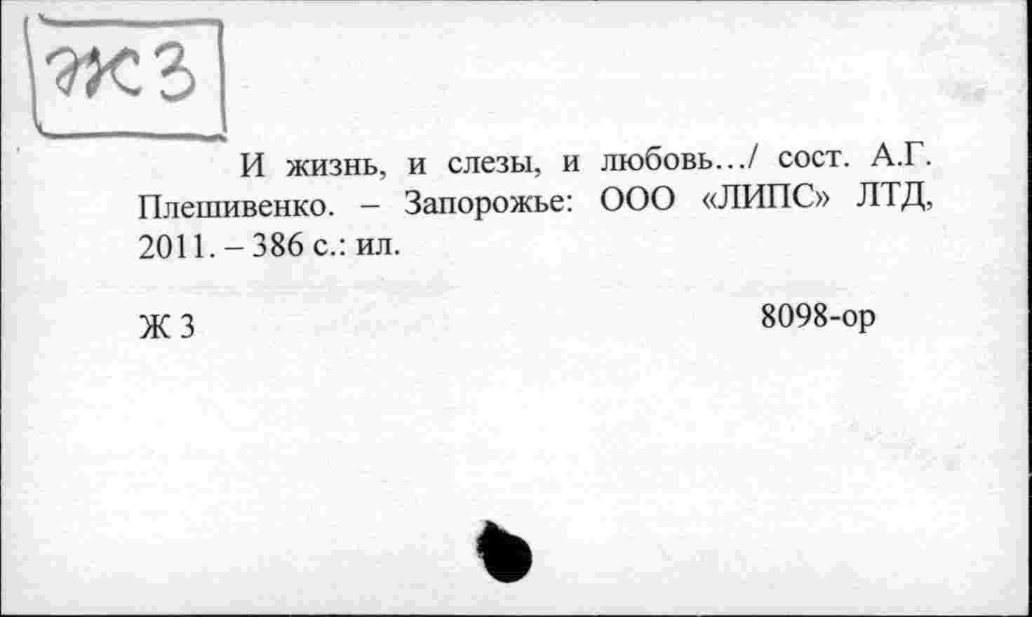 ﻿И жизнь, и слезы, и любовь.../ сост. А.Г. Плешивенко. — Запорожье: ООО «ЛИПС» ЛТД, 2011. - 386 с.: ил.
Ж 3	8098-ор